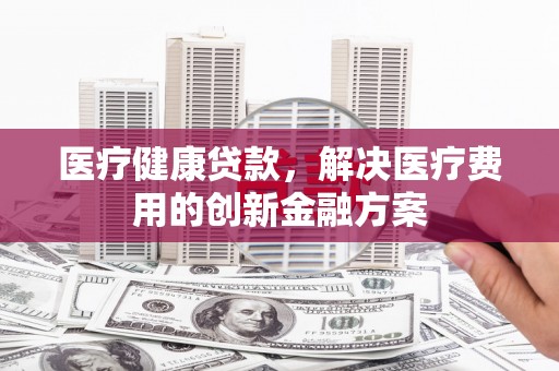 尉氏医疗健康贷款，解决医疗费用的创新金融方案