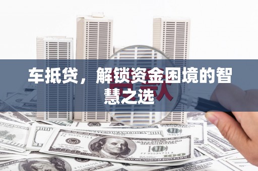 尉氏车抵贷，解锁资金困境的智慧之选